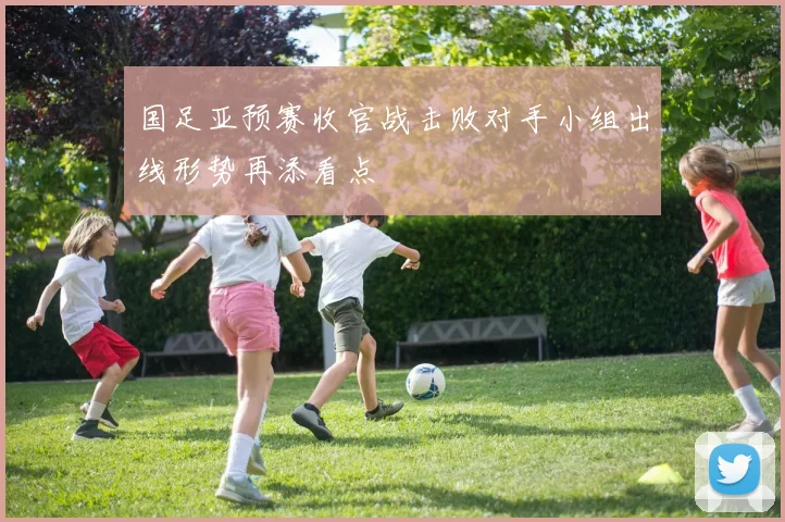 国足亚预赛收官战击败对手小组出线形势再添看点