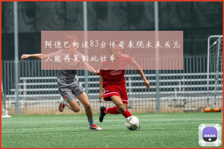 阿德巴约谈83分传奇表现未来或无人能再复制此壮举