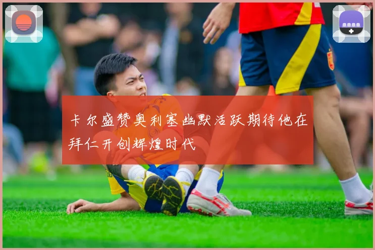 卡尔盛赞奥利塞幽默活跃期待他在拜仁开创辉煌时代