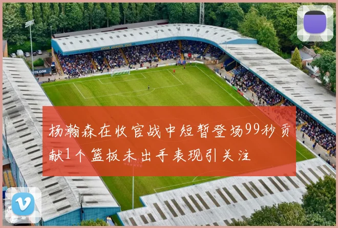 杨瀚森在收官战中短暂登场99秒贡献1个篮板未出手表现引关注