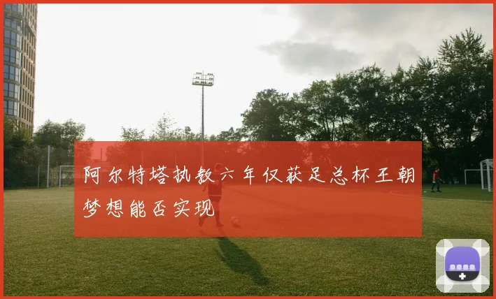 阿尔特塔执教六年仅获足总杯王朝梦想能否实现