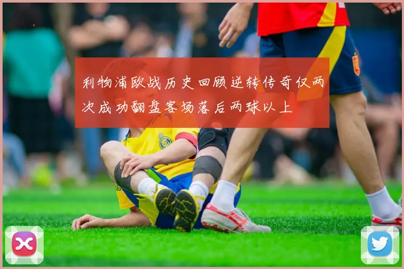 利物浦欧战历史回顾逆转传奇仅两次成功翻盘客场落后两球以上
