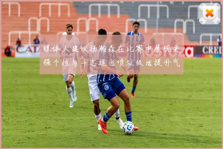 媒体人建议杨瀚森在比赛中展现更强个性与斗志适当喷垃圾话提升气场