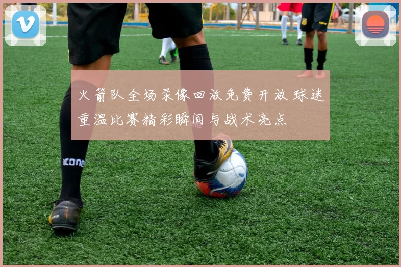 火箭队全场录像回放免费开放 球迷重温比赛精彩瞬间与战术亮点