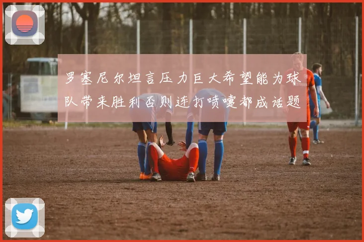 罗塞尼尔坦言压力巨大希望能为球队带来胜利否则连打喷嚏都成话题