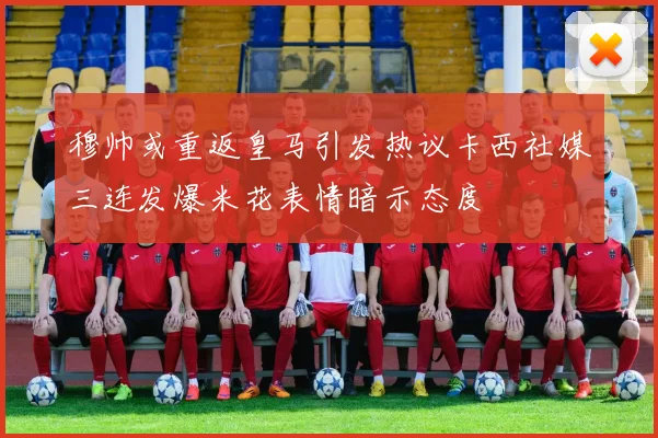 穆帅或重返皇马引发热议卡西社媒三连发爆米花表情暗示态度