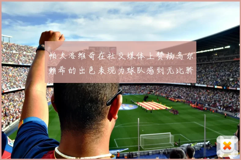 帕夫洛维奇在社交媒体上赞扬乌尔赖希的出色表现为球队感到无比骄傲