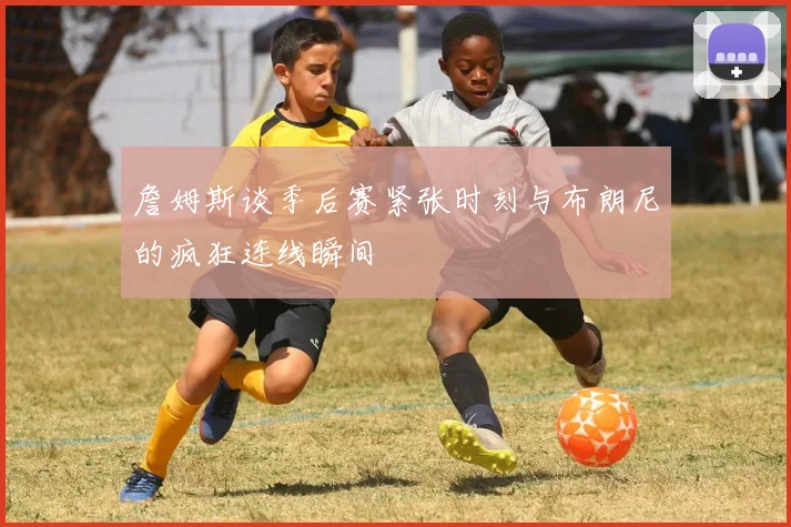 詹姆斯谈季后赛紧张时刻与布朗尼的疯狂连线瞬间