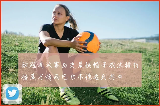 欧冠淘汰赛历史最快帽子戏法排行榜莱万梅西巴尔韦德名列其中