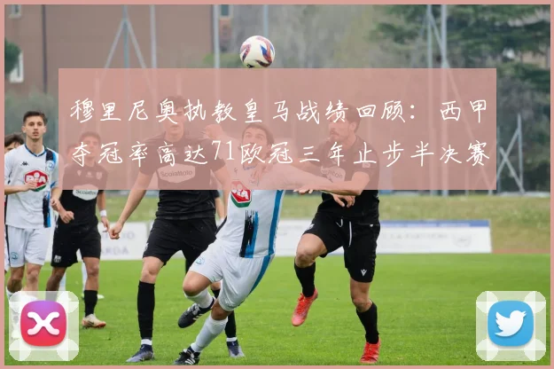 穆里尼奥执教皇马战绩回顾：西甲夺冠率高达71欧冠三年止步半决赛